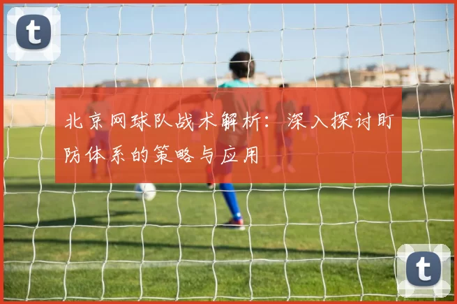 北京网球队战术解析：深入探讨盯防体系的策略与应用